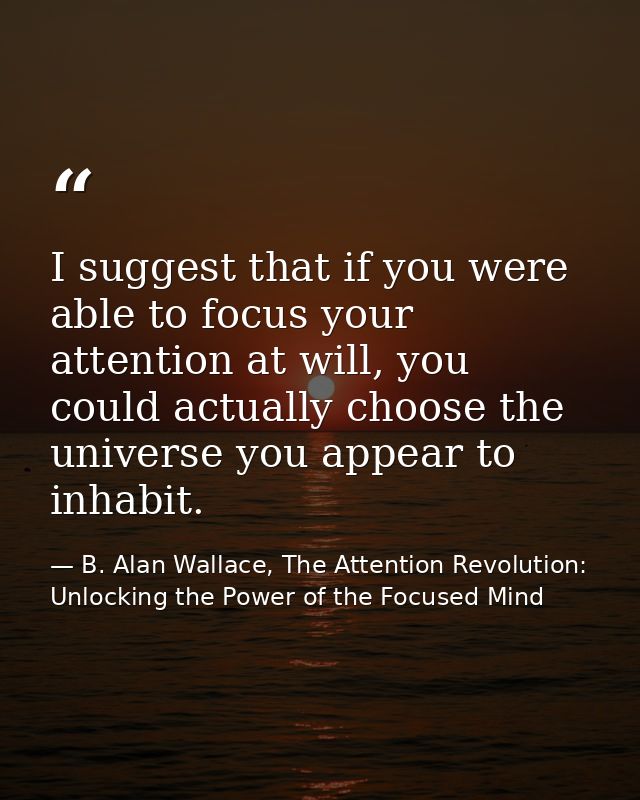 I suggest that if you were able to focus your attention at will, you could actually choose the universe you appear to in — B. Alan Wallace, The Attention Revolution: Unlocking the Power of the Focused Mind