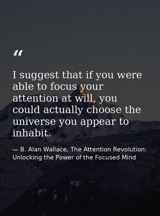I suggest that if you were able to focus your attention at will, you could actually choose the universe you appear to in — B. Alan Wallace, The Attention Revolution: Unlocking the Power of the Focused Mind