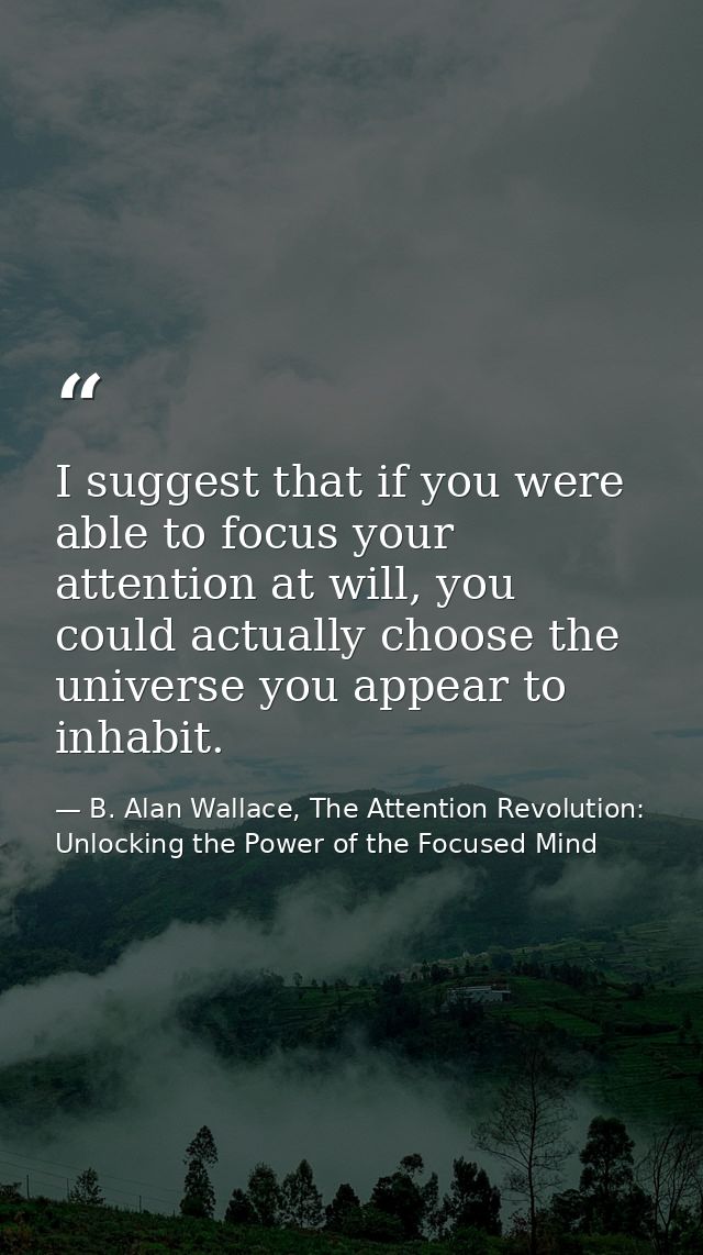 I suggest that if you were able to focus your attention at will, you could actually choose the universe you appear to in — B. Alan Wallace, The Attention Revolution: Unlocking the Power of the Focused Mind