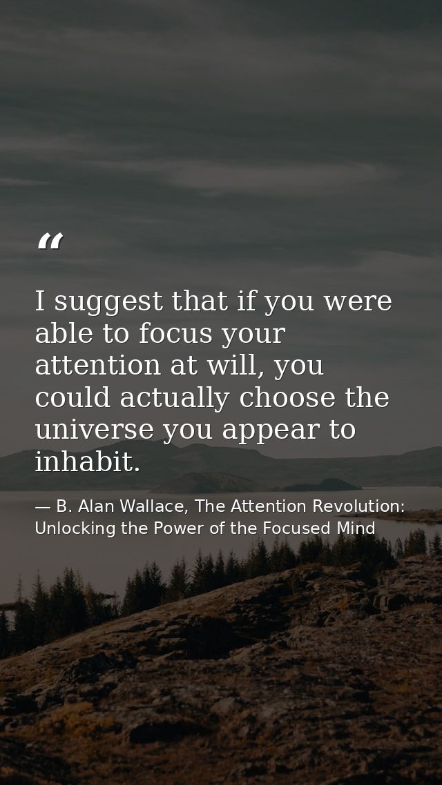 I suggest that if you were able to focus your attention at will, you could actually choose the universe you appear to in — B. Alan Wallace, The Attention Revolution: Unlocking the Power of the Focused Mind