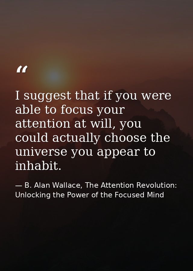 I suggest that if you were able to focus your attention at will, you could actually choose the universe you appear to in — B. Alan Wallace, The Attention Revolution: Unlocking the Power of the Focused Mind