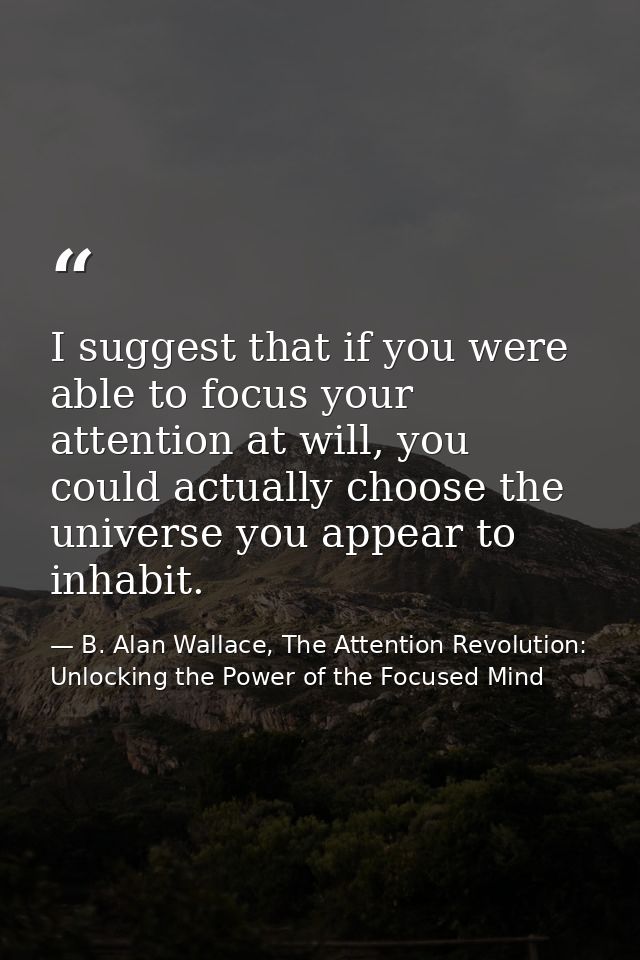 I suggest that if you were able to focus your attention at will, you could actually choose the universe you appear to in — B. Alan Wallace, The Attention Revolution: Unlocking the Power of the Focused Mind