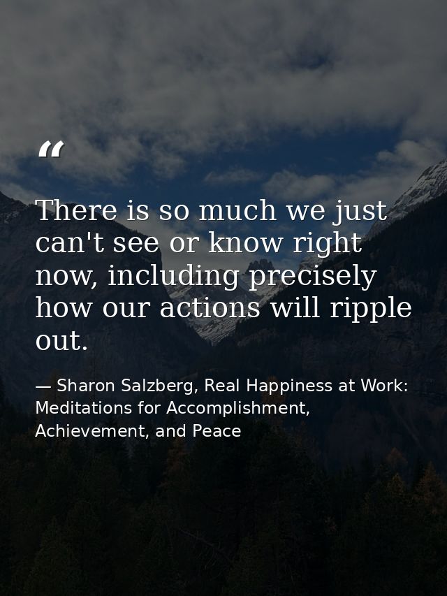 There is so much we just can't see or know right now, including precisely how our actions will ripple out. — Sharon Salzberg, Real Happiness at Work: Meditations for Accomplishment, Achievement, and Peace