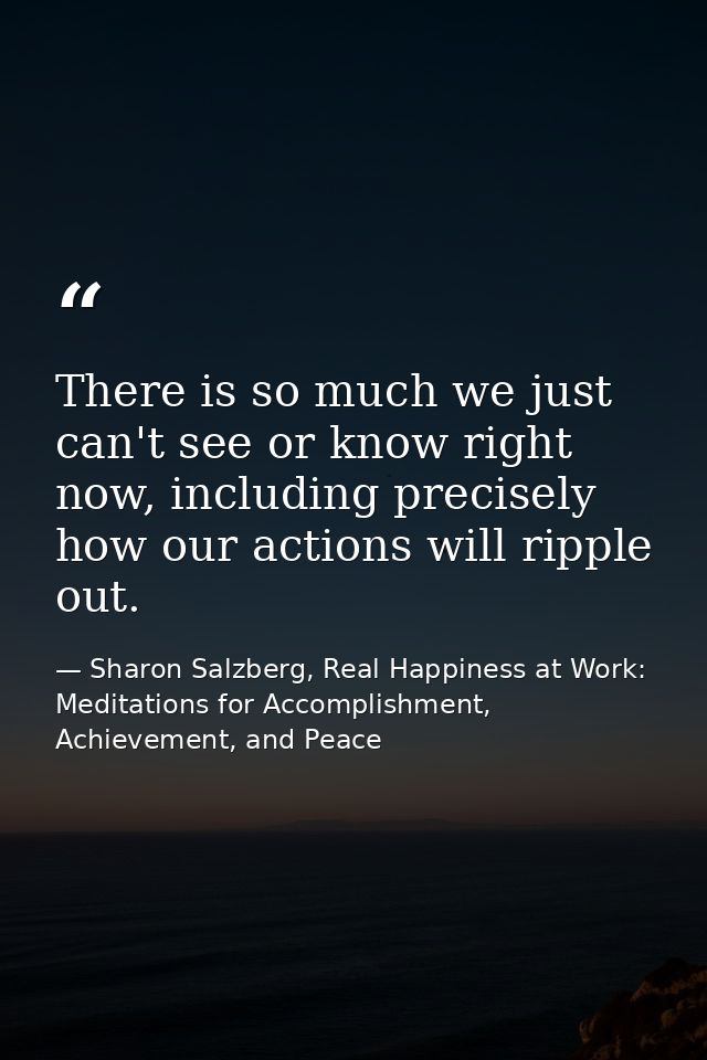 There is so much we just can't see or know right now, including precisely how our actions will ripple out. — Sharon Salzberg, Real Happiness at Work: Meditations for Accomplishment, Achievement, and Peace