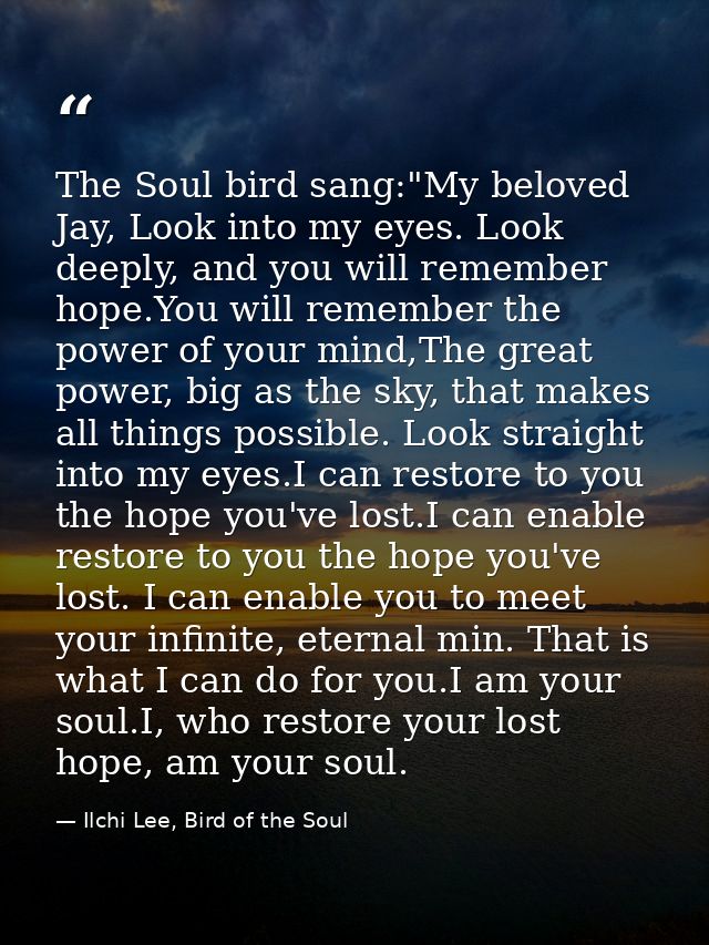 The Soul bird sang:"My beloved Jay, Look into my eyes. Look deeply, and you will remember hope.You will remember the pow — Ilchi Lee, Bird of the Soul