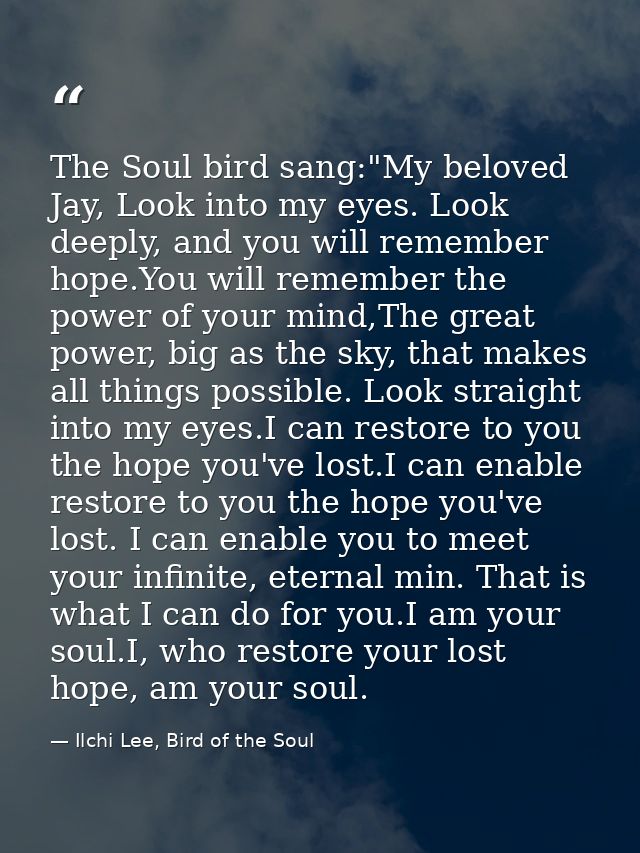 The Soul bird sang:"My beloved Jay, Look into my eyes. Look deeply, and you will remember hope.You will remember the pow — Ilchi Lee, Bird of the Soul