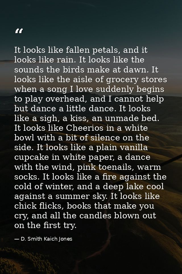 It looks like fallen petals, and it looks like rain. It looks like the sounds the birds make at dawn. It looks like the  — D. Smith Kaich Jones