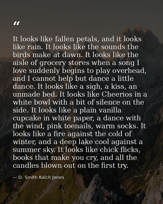 It looks like fallen petals, and it looks like rain. It looks like the sounds the birds make at dawn. It looks like the  — D. Smith Kaich Jones