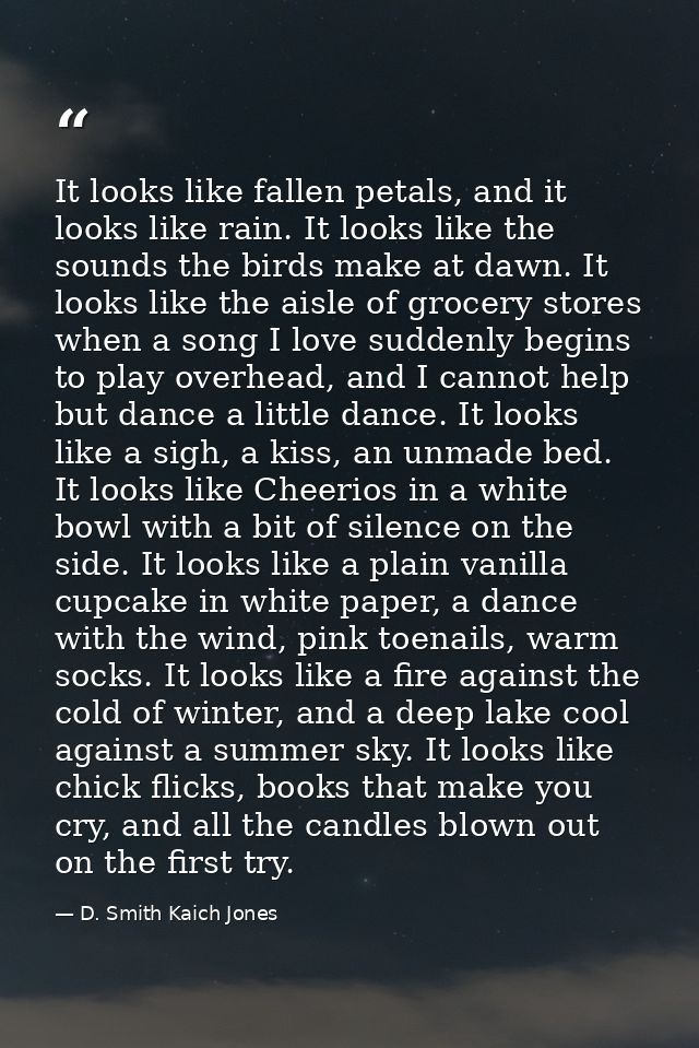 It looks like fallen petals, and it looks like rain. It looks like the sounds the birds make at dawn. It looks like the  — D. Smith Kaich Jones