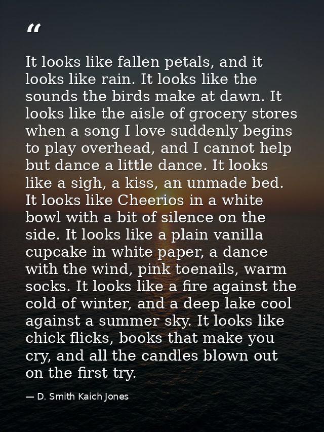 It looks like fallen petals, and it looks like rain. It looks like the sounds the birds make at dawn. It looks like the  — D. Smith Kaich Jones