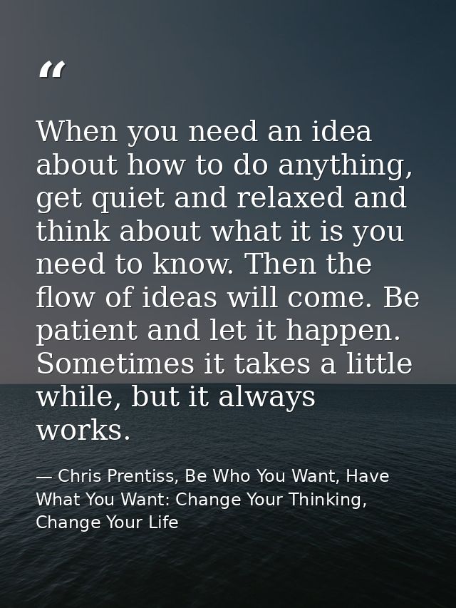 When you need an idea about how to do anything, get quiet and relaxed and think about what it is you need to know. Then  — Chris Prentiss, Be Who You Want, Have What You Want: Change Your Thinking, Change Your Life