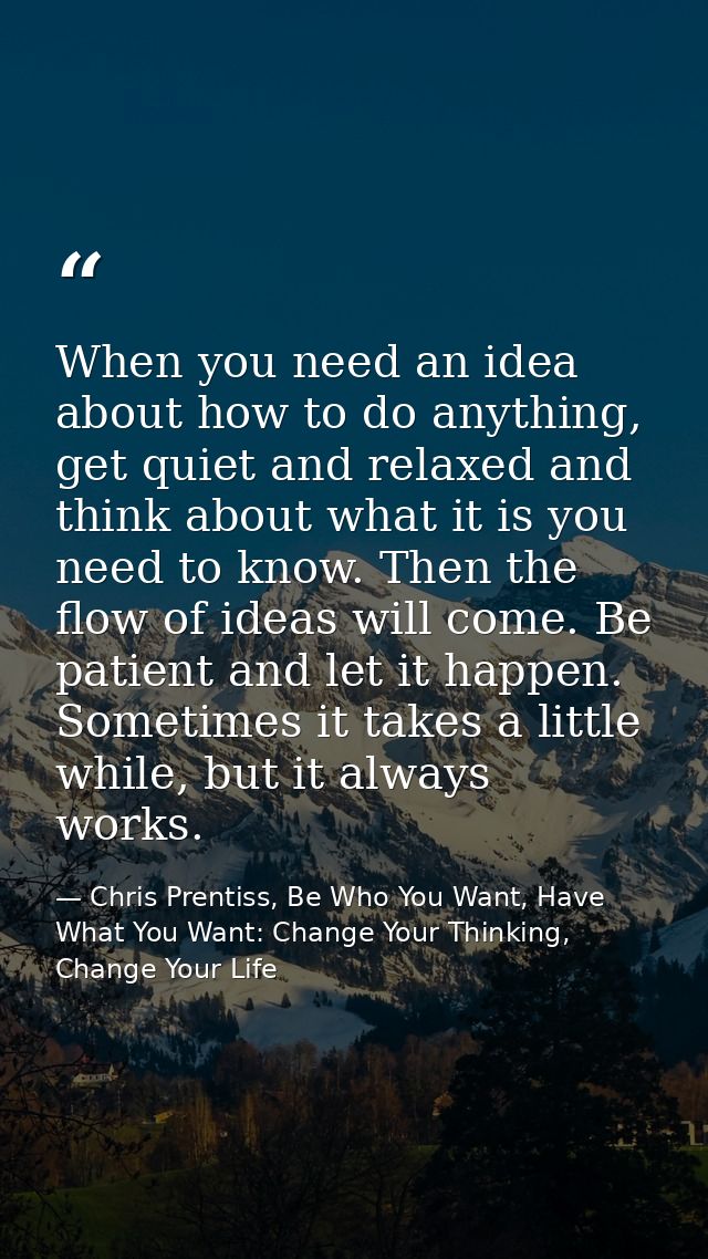 When you need an idea about how to do anything, get quiet and relaxed and think about what it is you need to know. Then  — Chris Prentiss, Be Who You Want, Have What You Want: Change Your Thinking, Change Your Life