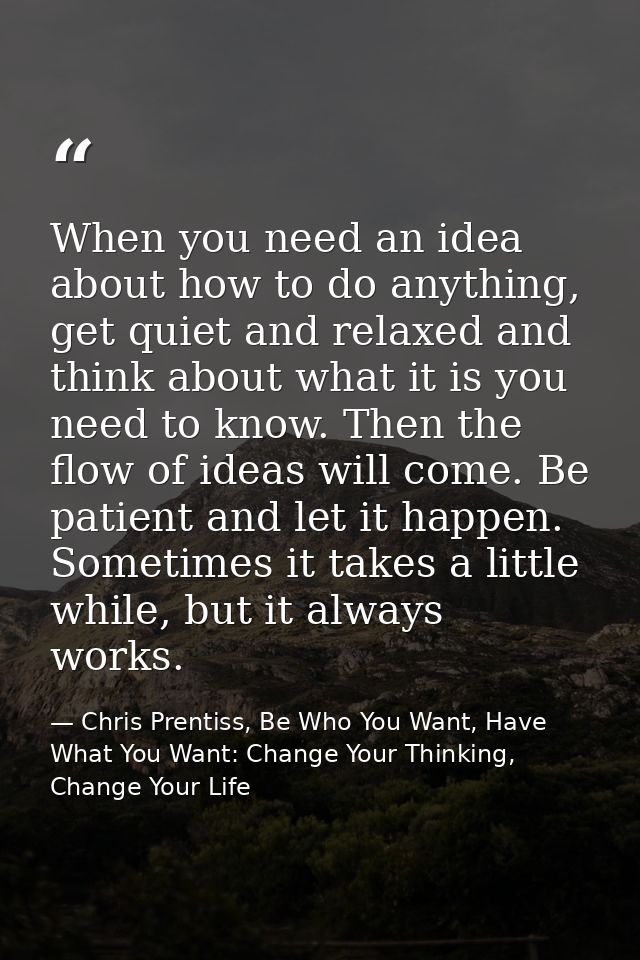 When you need an idea about how to do anything, get quiet and relaxed and think about what it is you need to know. Then  — Chris Prentiss, Be Who You Want, Have What You Want: Change Your Thinking, Change Your Life