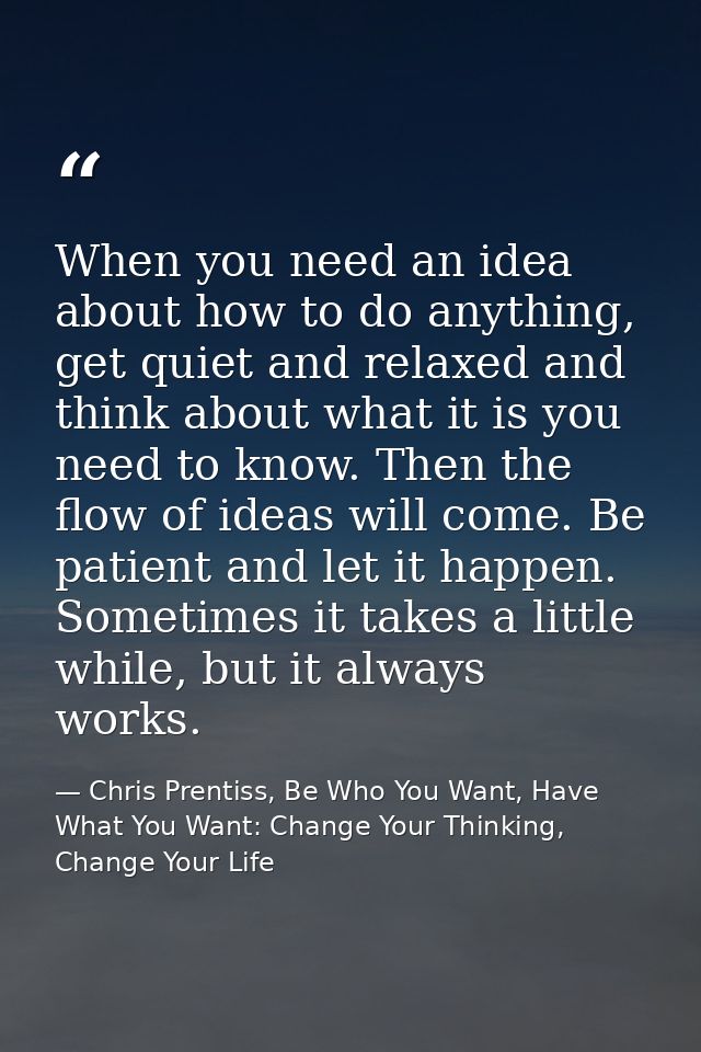 When you need an idea about how to do anything, get quiet and relaxed and think about what it is you need to know. Then  — Chris Prentiss, Be Who You Want, Have What You Want: Change Your Thinking, Change Your Life