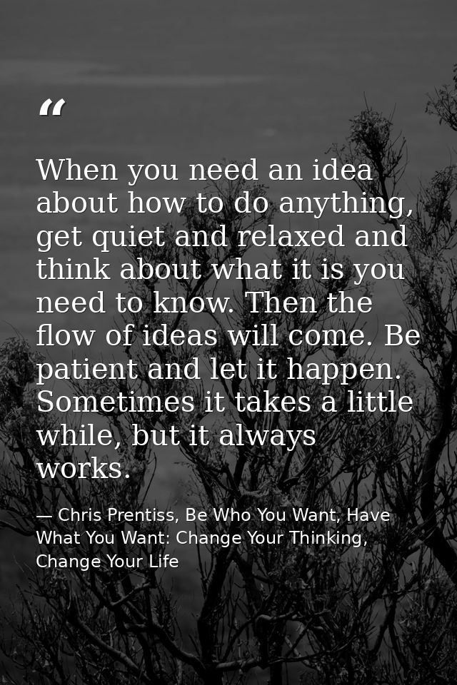 When you need an idea about how to do anything, get quiet and relaxed and think about what it is you need to know. Then  — Chris Prentiss, Be Who You Want, Have What You Want: Change Your Thinking, Change Your Life