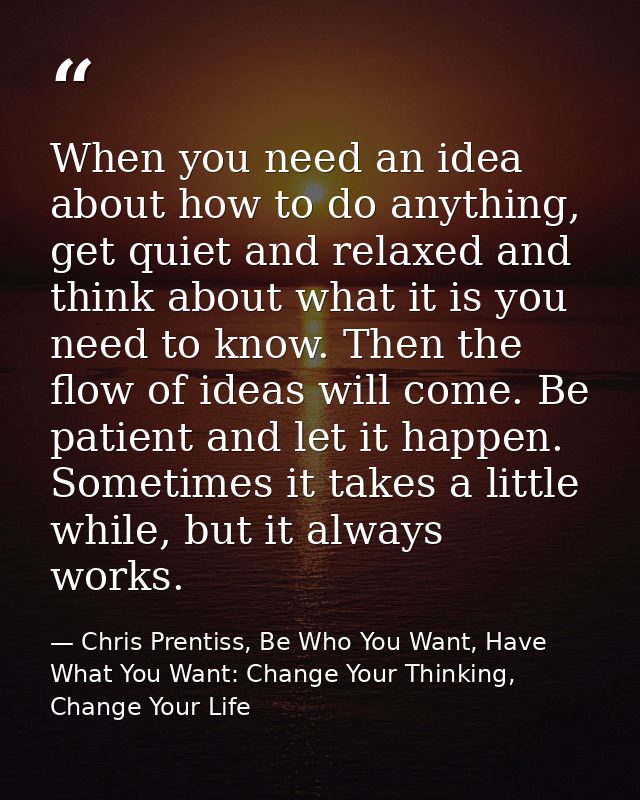 When you need an idea about how to do anything, get quiet and relaxed and think about what it is you need to know. Then  — Chris Prentiss, Be Who You Want, Have What You Want: Change Your Thinking, Change Your Life