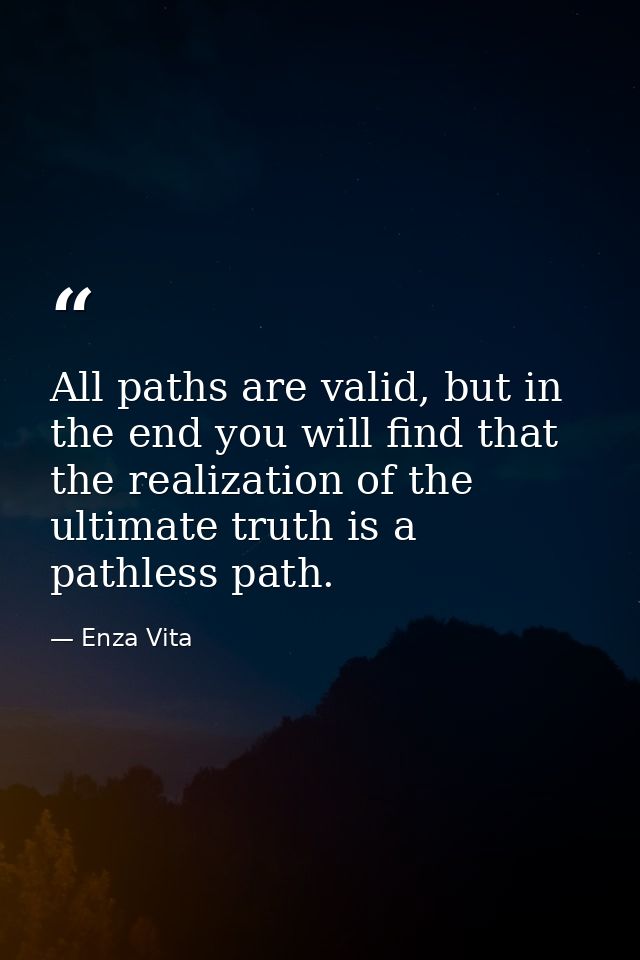 All paths are valid, but in the end you will find that the realization of the ultimate truth is a pathless path. — Enza Vita