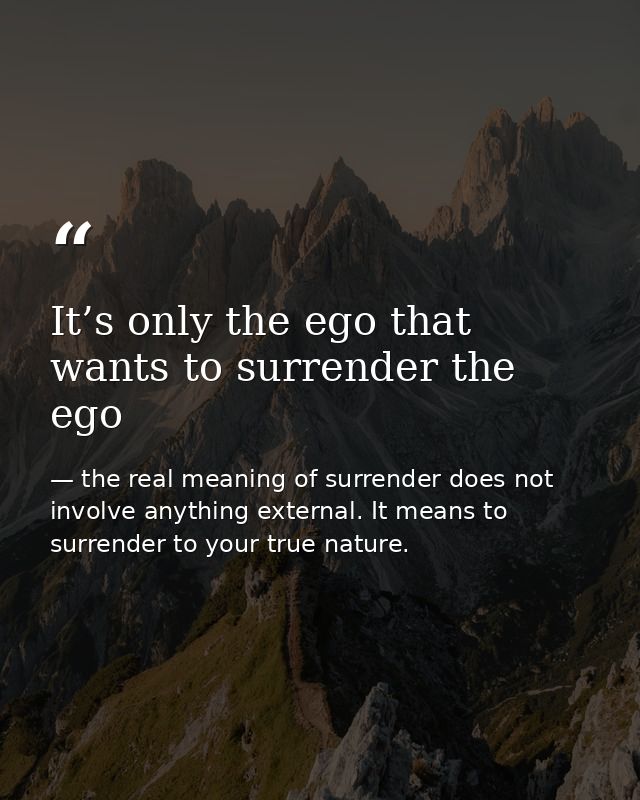 It’s only the ego that wants to surrender the ego — the real meaning of surrender does not involve anything external. It means to surrender to your true nature.