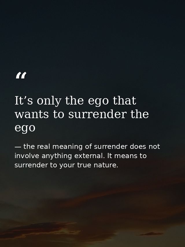 It’s only the ego that wants to surrender the ego — the real meaning of surrender does not involve anything external. It means to surrender to your true nature.