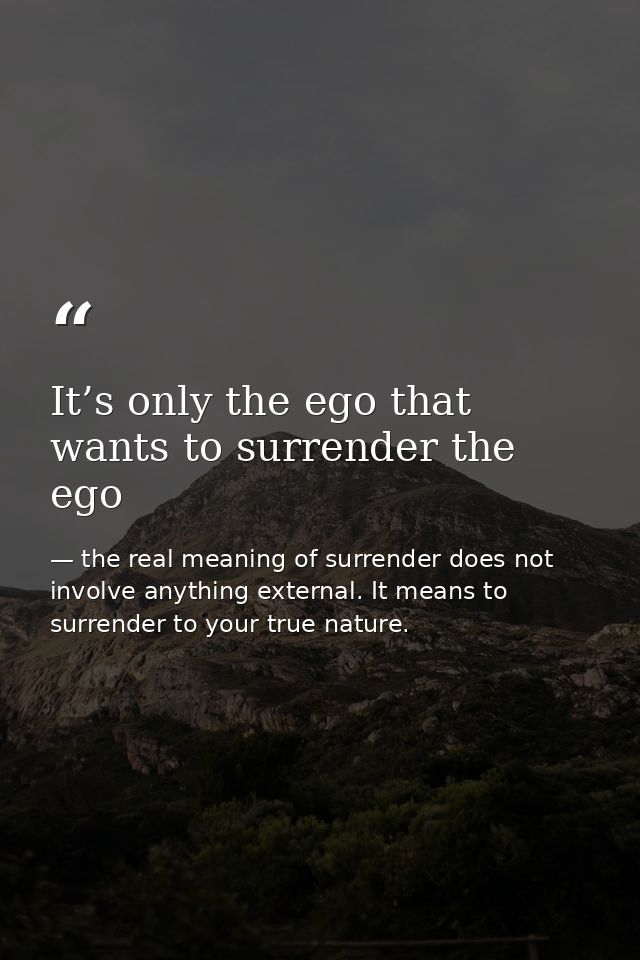 It’s only the ego that wants to surrender the ego — the real meaning of surrender does not involve anything external. It means to surrender to your true nature.