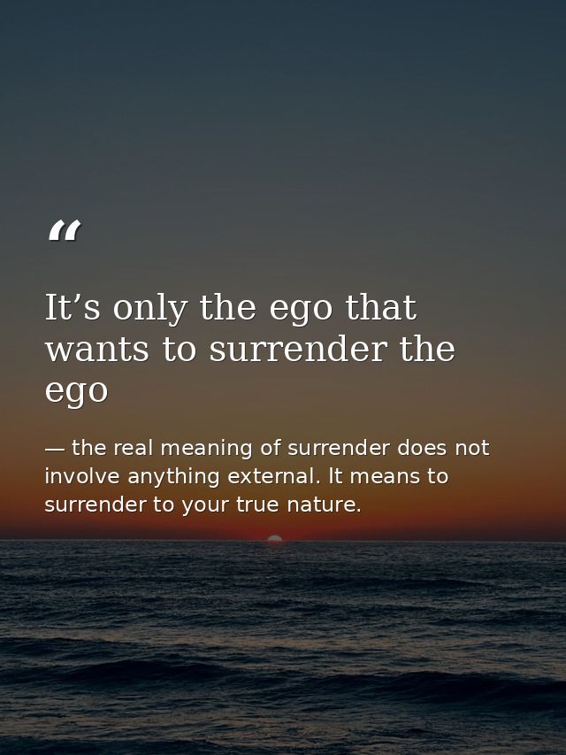 It’s only the ego that wants to surrender the ego — the real meaning of surrender does not involve anything external. It means to surrender to your true nature.