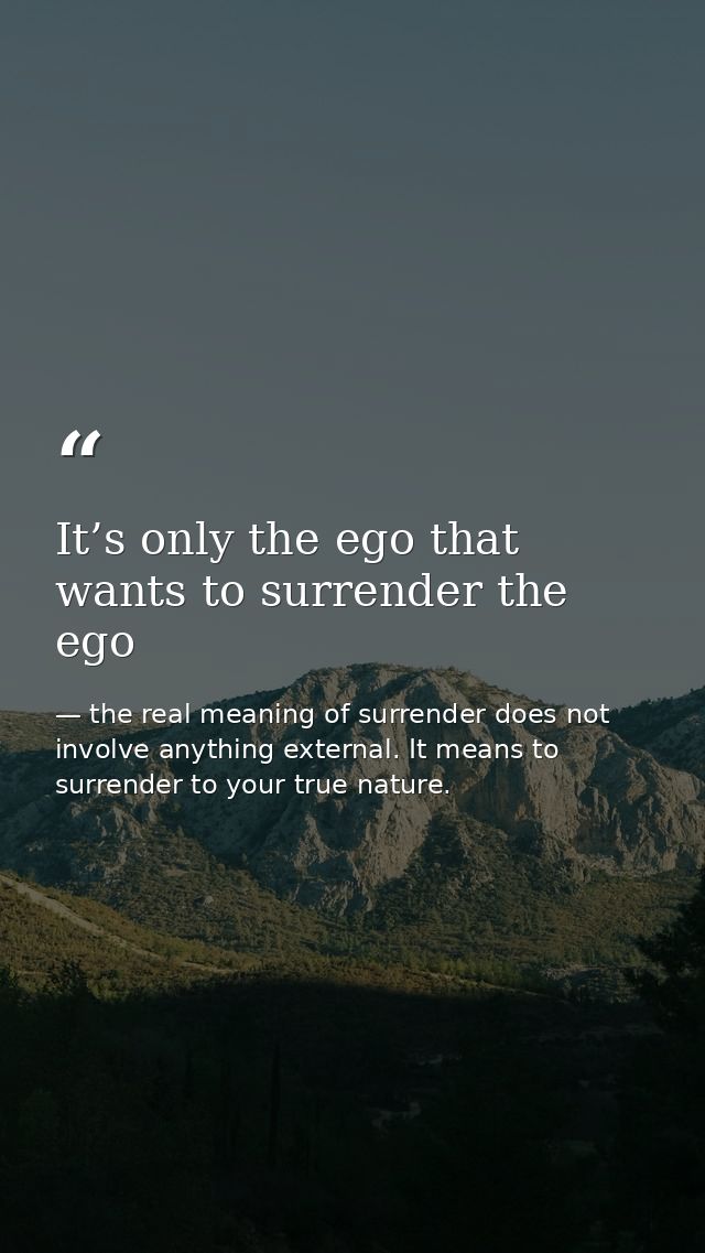 It’s only the ego that wants to surrender the ego — the real meaning of surrender does not involve anything external. It means to surrender to your true nature.