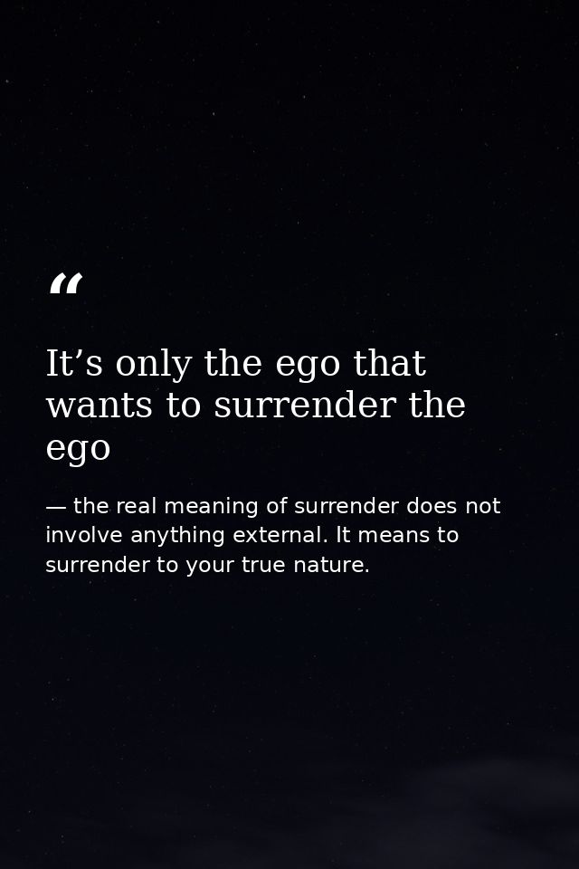 It’s only the ego that wants to surrender the ego — the real meaning of surrender does not involve anything external. It means to surrender to your true nature.