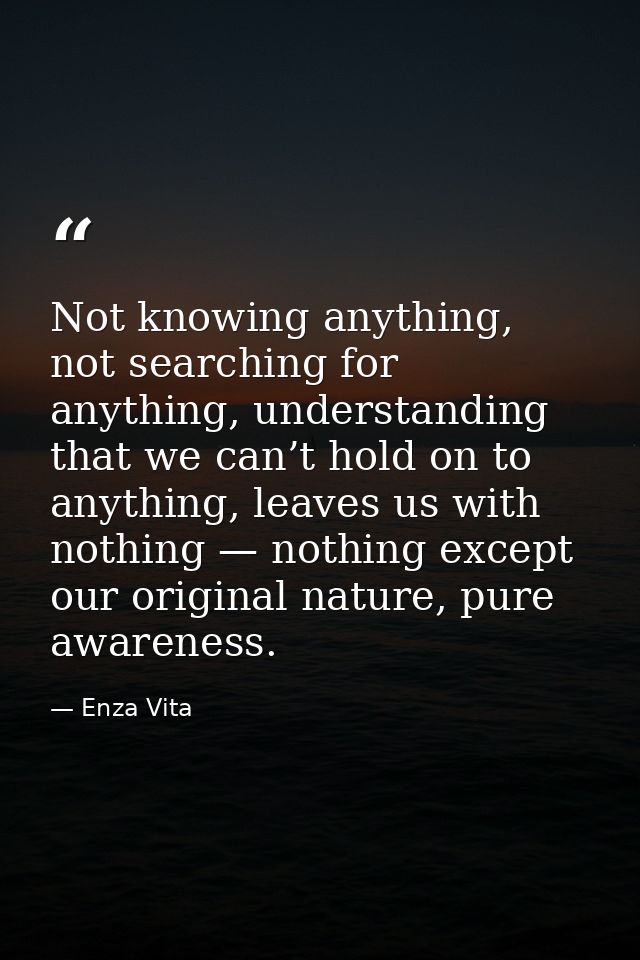 Not knowing anything, not searching for anything, understanding that we can’t hold on to anything, leaves us with nothin — Enza Vita