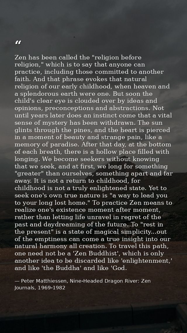 Zen has been called the "religion before religion," which is to say that anyone can practice, including those committed  — Peter Matthiessen, Nine-Headed Dragon River: Zen Journals, 1969-1982