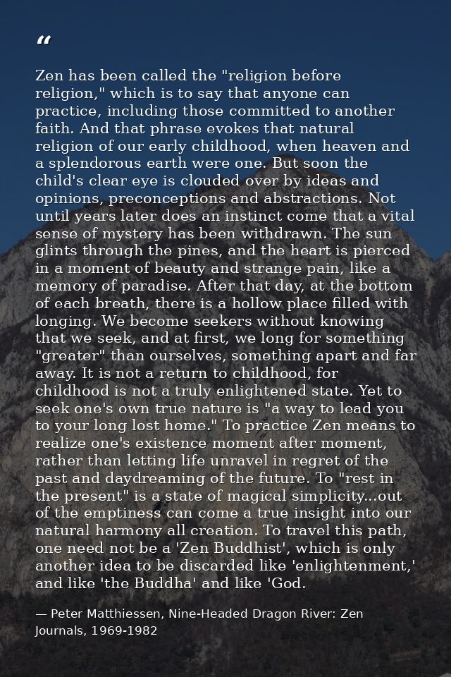 Zen has been called the "religion before religion," which is to say that anyone can practice, including those committed  — Peter Matthiessen, Nine-Headed Dragon River: Zen Journals, 1969-1982