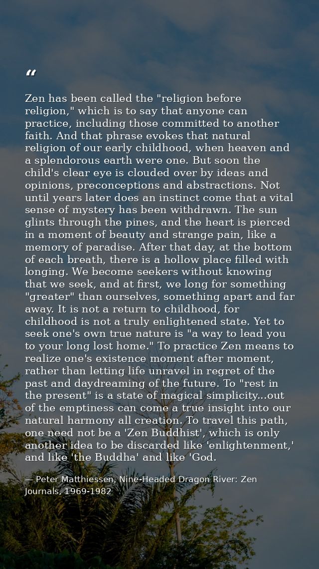 Zen has been called the "religion before religion," which is to say that anyone can practice, including those committed  — Peter Matthiessen, Nine-Headed Dragon River: Zen Journals, 1969-1982