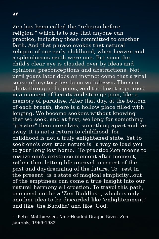 Zen has been called the "religion before religion," which is to say that anyone can practice, including those committed  — Peter Matthiessen, Nine-Headed Dragon River: Zen Journals, 1969-1982