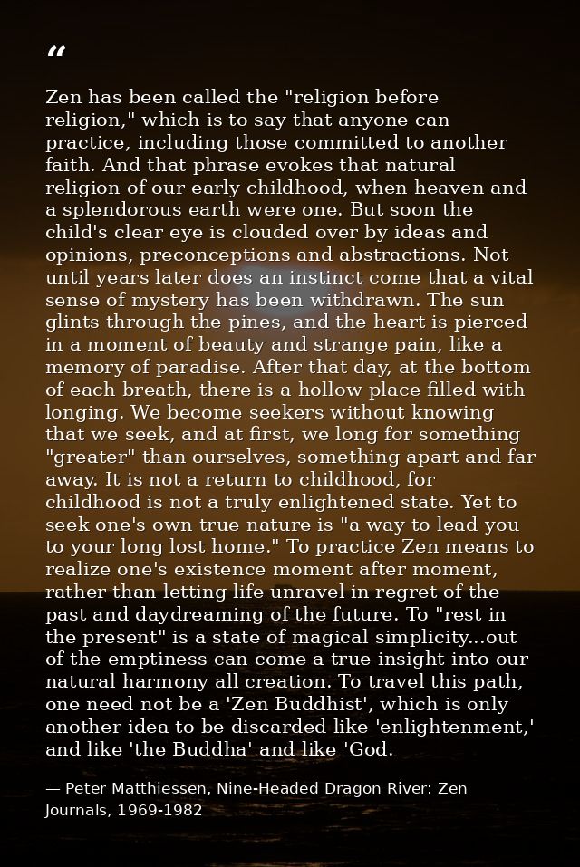 Zen has been called the "religion before religion," which is to say that anyone can practice, including those committed  — Peter Matthiessen, Nine-Headed Dragon River: Zen Journals, 1969-1982