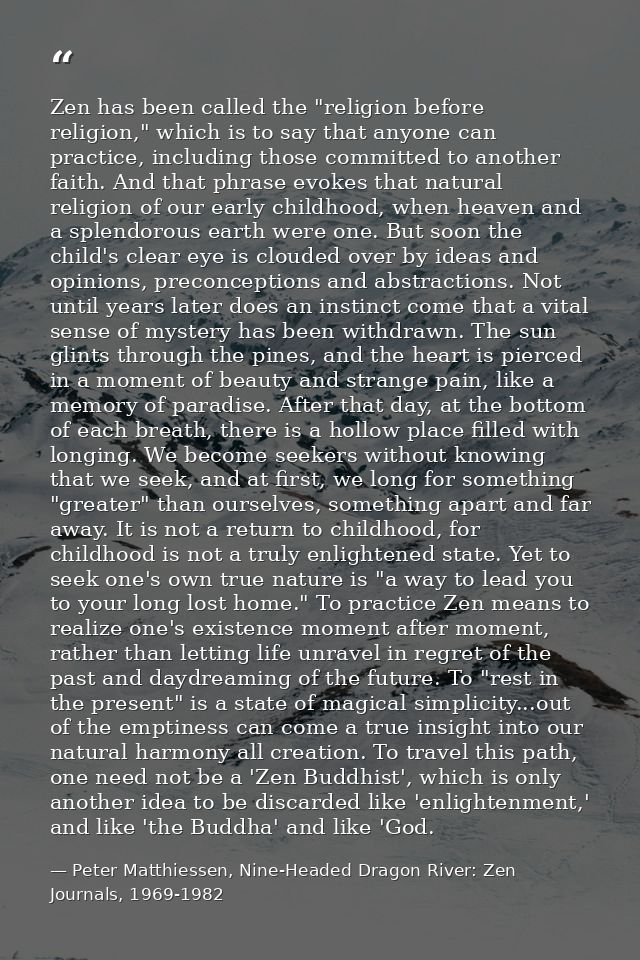 Zen has been called the "religion before religion," which is to say that anyone can practice, including those committed  — Peter Matthiessen, Nine-Headed Dragon River: Zen Journals, 1969-1982