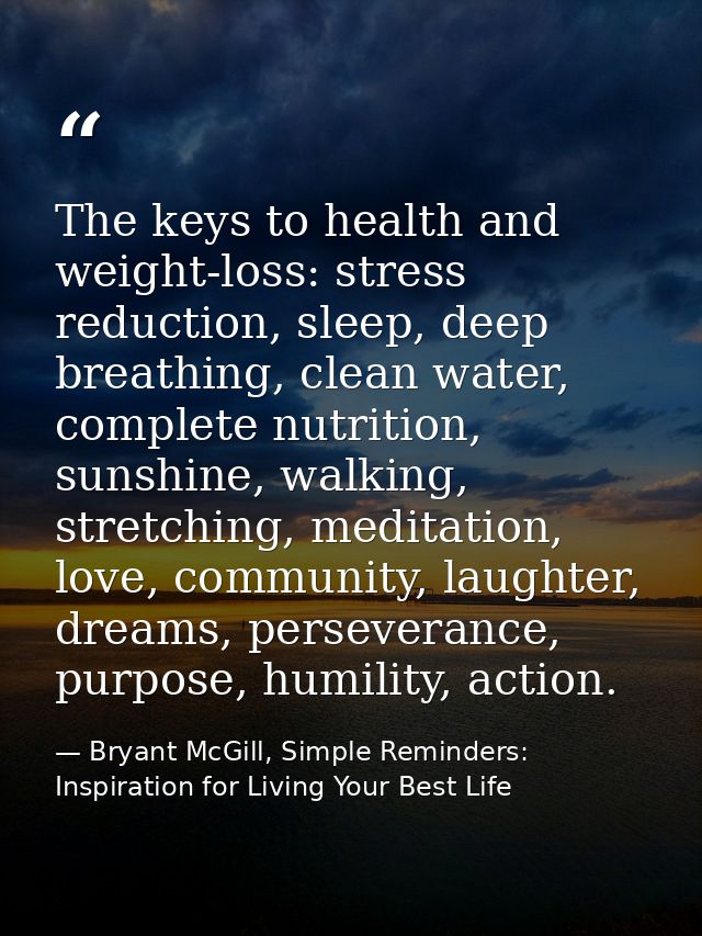 The keys to health and weight-loss: stress reduction, sleep, deep breathing, clean water, complete nutrition, sunshine,  — Bryant McGill, Simple Reminders: Inspiration for Living Your Best Life
