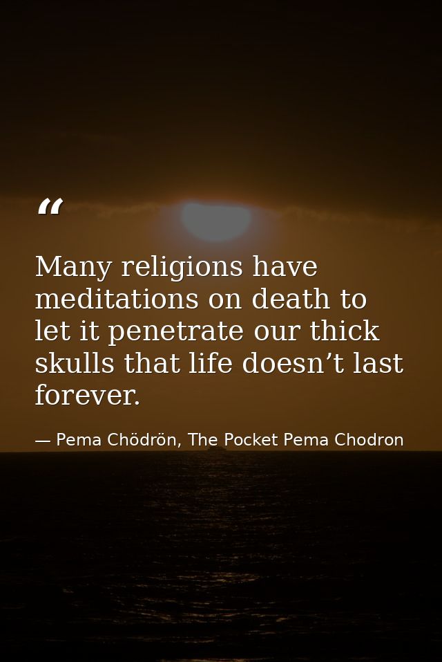 Many religions have meditations on death to let it penetrate our thick skulls that life doesn’t last forever. — Pema Chödrön, The Pocket Pema Chodron