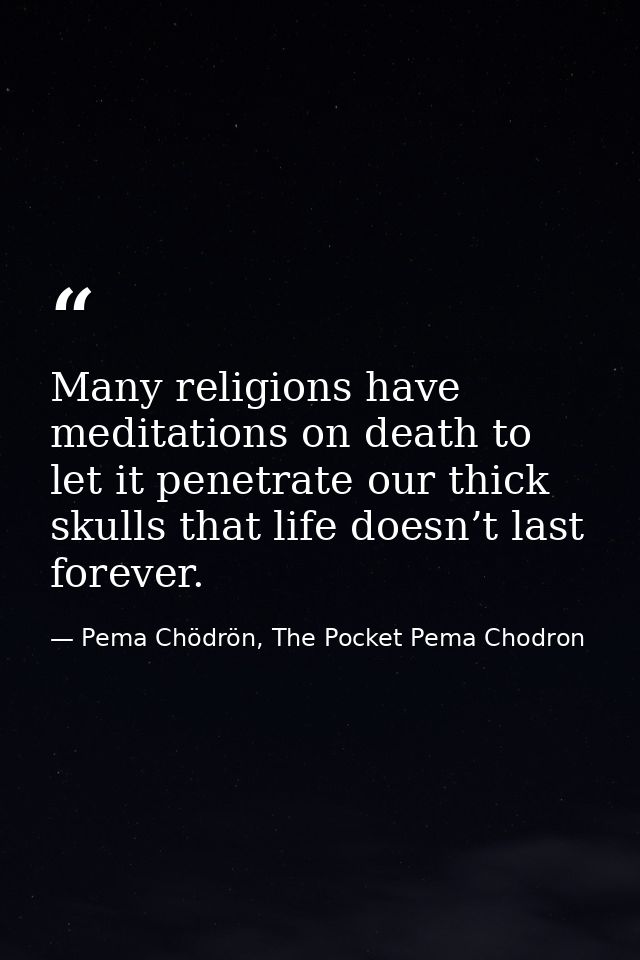 Many religions have meditations on death to let it penetrate our thick skulls that life doesn’t last forever. — Pema Chödrön, The Pocket Pema Chodron