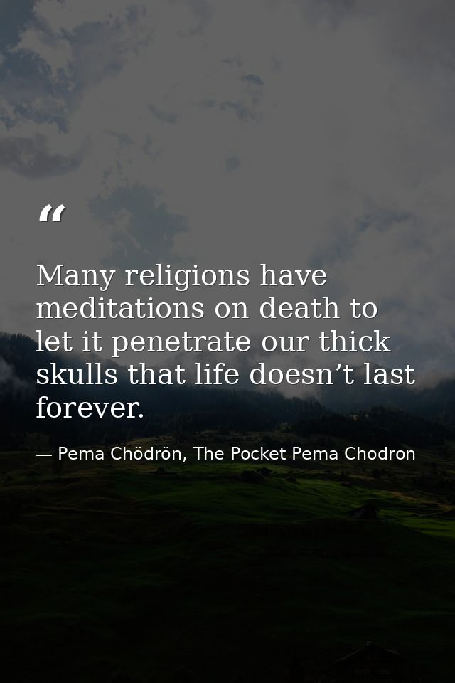 Many religions have meditations on death to let it penetrate our thick skulls that life doesn’t last forever. — Pema Chödrön, The Pocket Pema Chodron