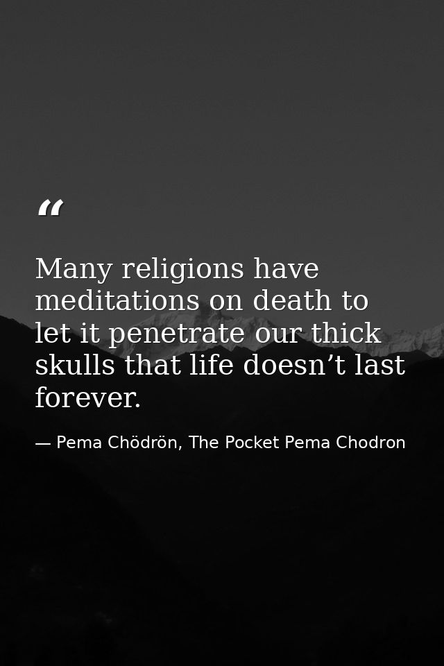 Many religions have meditations on death to let it penetrate our thick skulls that life doesn’t last forever. — Pema Chödrön, The Pocket Pema Chodron