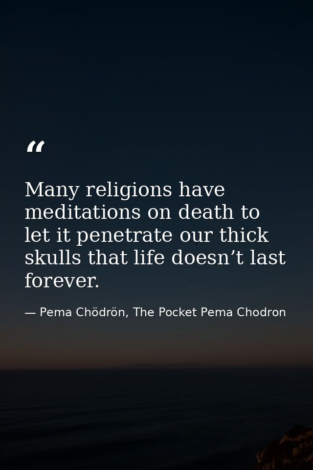 Many religions have meditations on death to let it penetrate our thick skulls that life doesn’t last forever. — Pema Chödrön, The Pocket Pema Chodron