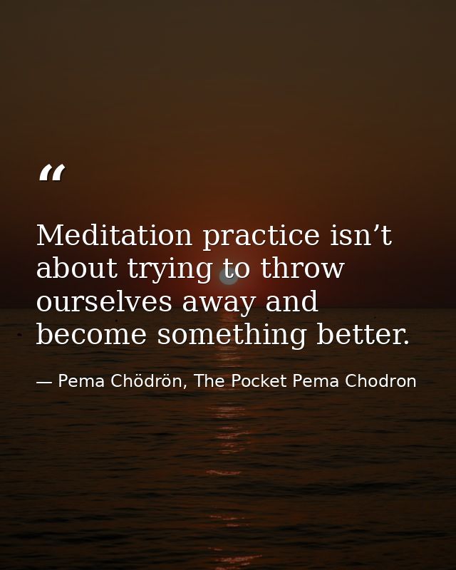 Meditation practice isn’t about trying to throw ourselves away and become something better. — Pema Chödrön, The Pocket Pema Chodron