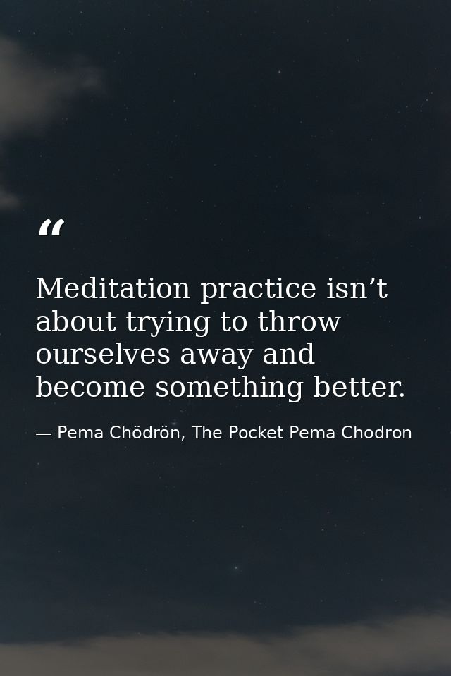 Meditation practice isn’t about trying to throw ourselves away and become something better. — Pema Chödrön, The Pocket Pema Chodron