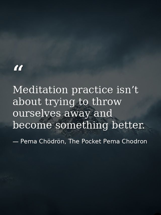 Meditation practice isn’t about trying to throw ourselves away and become something better. — Pema Chödrön, The Pocket Pema Chodron
