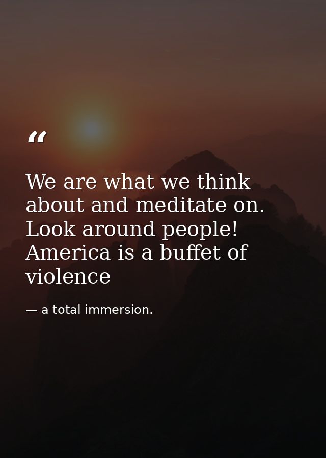 We are what we think about and meditate on. Look around people! America is a buffet of violence — a total immersion.