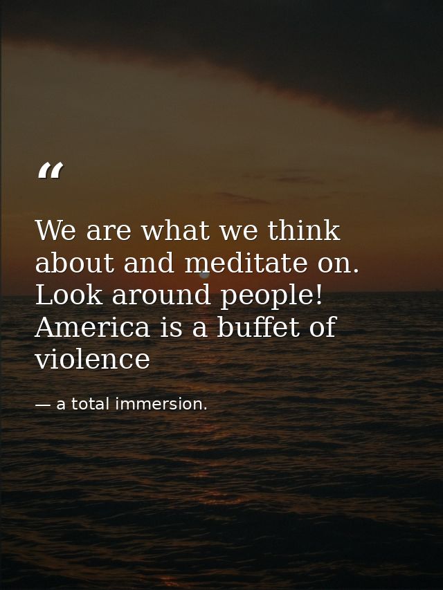 We are what we think about and meditate on. Look around people! America is a buffet of violence — a total immersion.