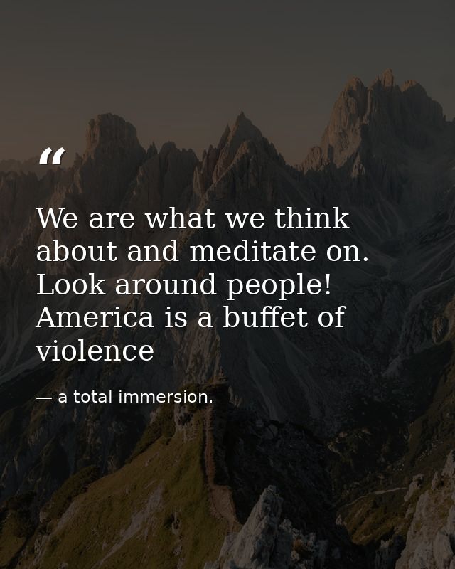 We are what we think about and meditate on. Look around people! America is a buffet of violence — a total immersion.