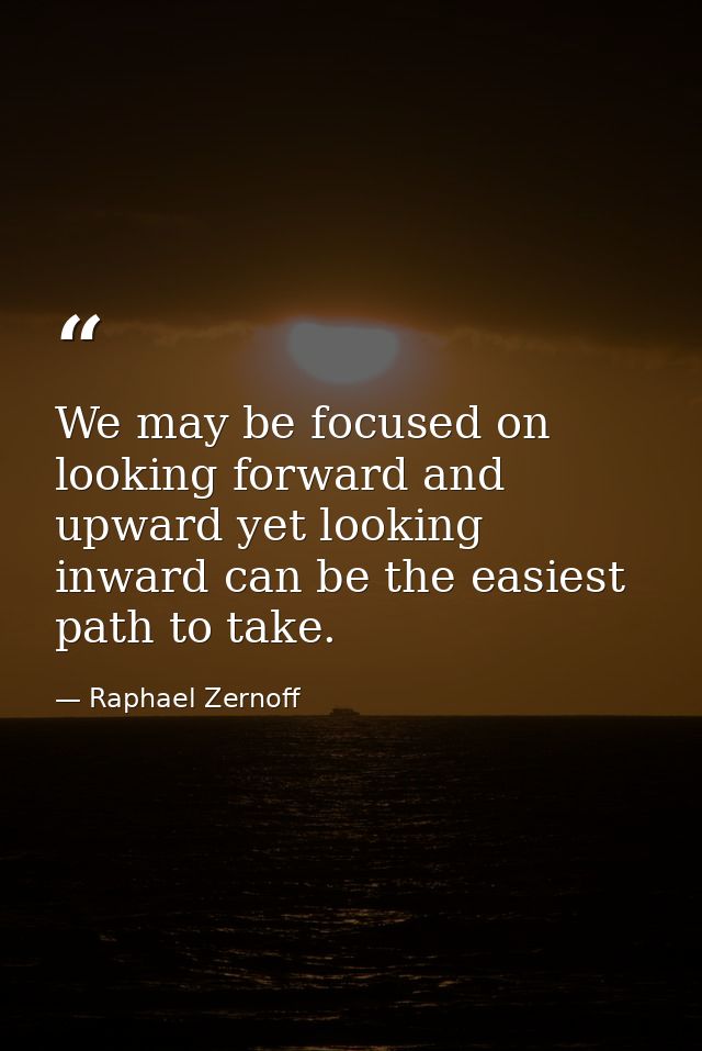 We may be focused on looking forward and upward yet looking inward can be the easiest path to take. — Raphael Zernoff