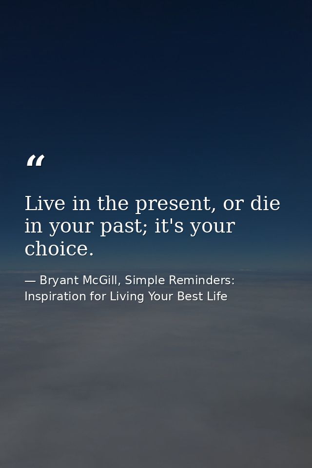 Live in the present, or die in your past; it's your choice. — Bryant McGill, Simple Reminders: Inspiration for Living Your Best Life