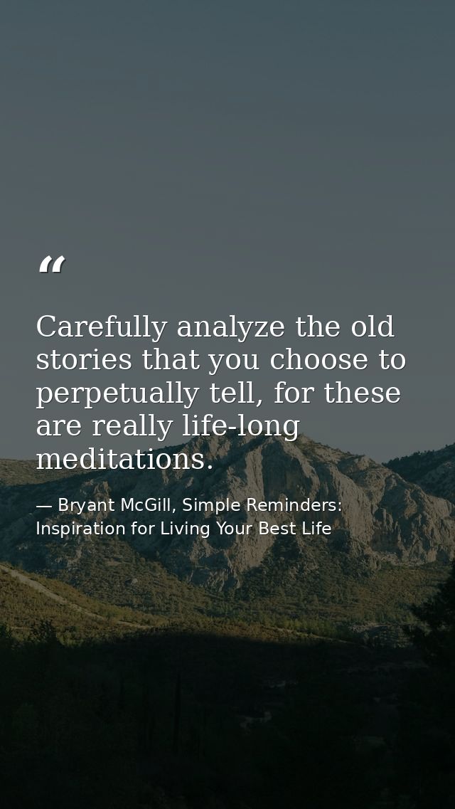 Carefully analyze the old stories that you choose to perpetually tell, for these are really life-long meditations. — Bryant McGill, Simple Reminders: Inspiration for Living Your Best Life