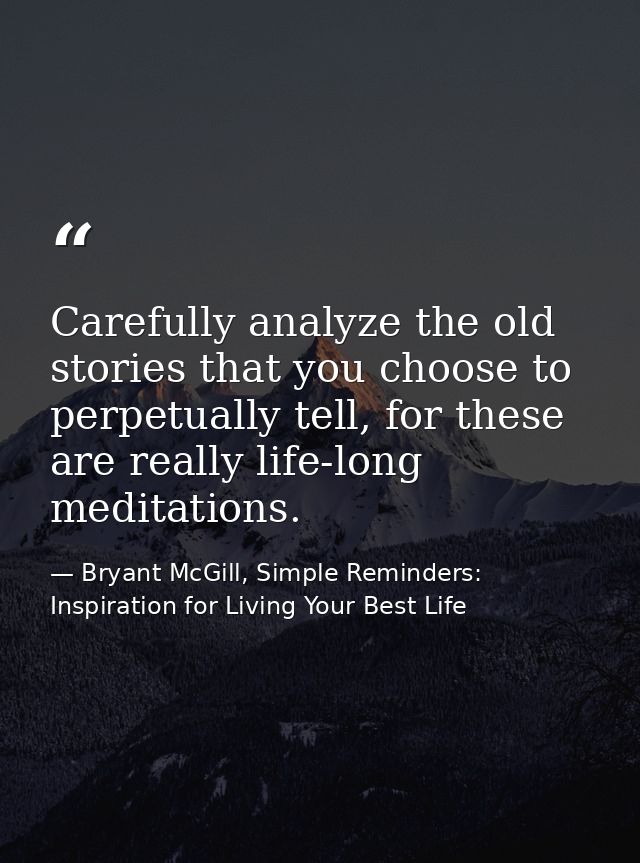 Carefully analyze the old stories that you choose to perpetually tell, for these are really life-long meditations. — Bryant McGill, Simple Reminders: Inspiration for Living Your Best Life